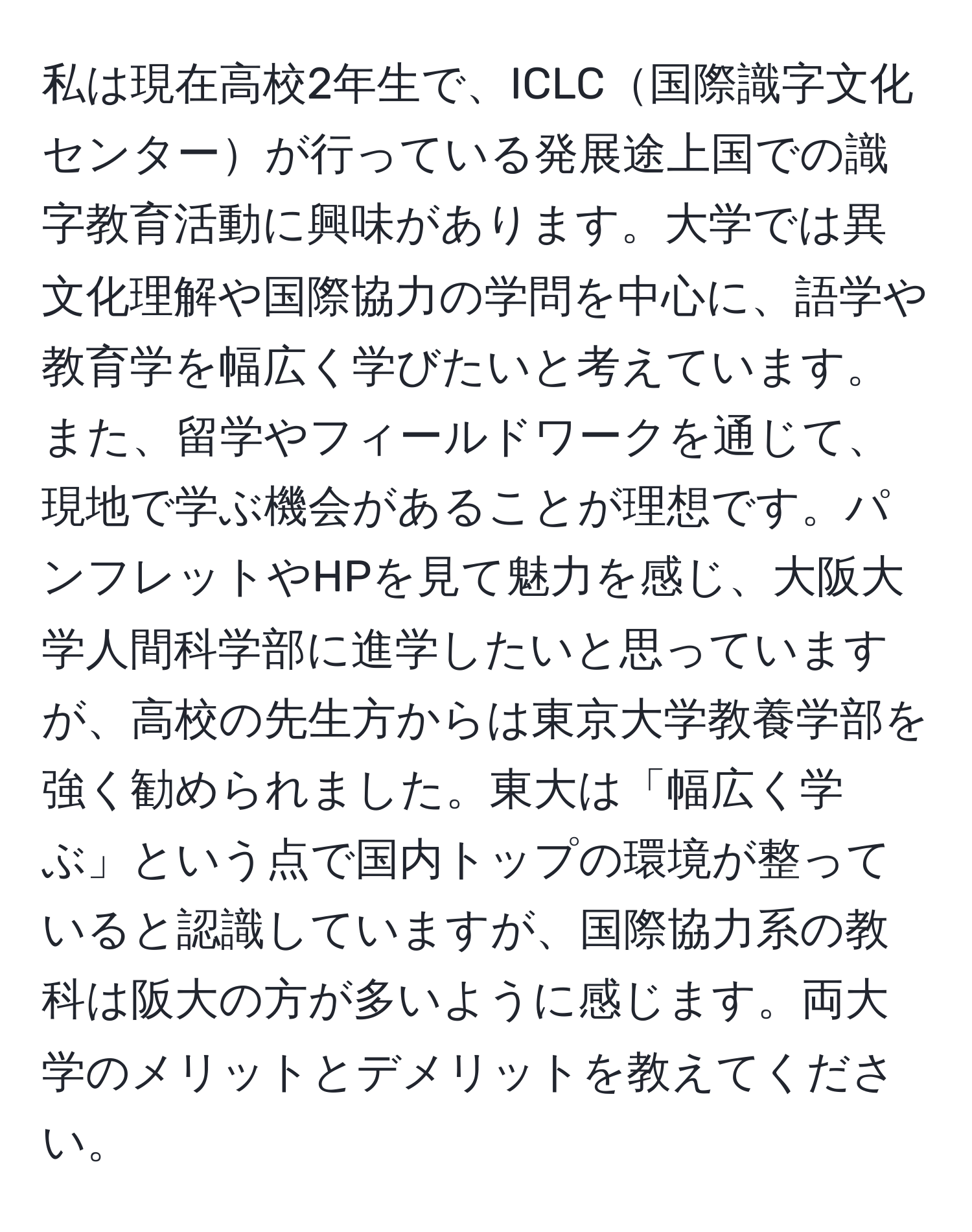 私は現在高校2年生で、ICLC国際識字文化センターが行っている発展途上国での識字教育活動に興味があります。大学では異文化理解や国際協力の学問を中心に、語学や教育学を幅広く学びたいと考えています。また、留学やフィールドワークを通じて、現地で学ぶ機会があることが理想です。パンフレットやHPを見て魅力を感じ、大阪大学人間科学部に進学したいと思っていますが、高校の先生方からは東京大学教養学部を強く勧められました。東大は「幅広く学ぶ」という点で国内トップの環境が整っていると認識していますが、国際協力系の教科は阪大の方が多いように感じます。両大学のメリットとデメリットを教えてください。