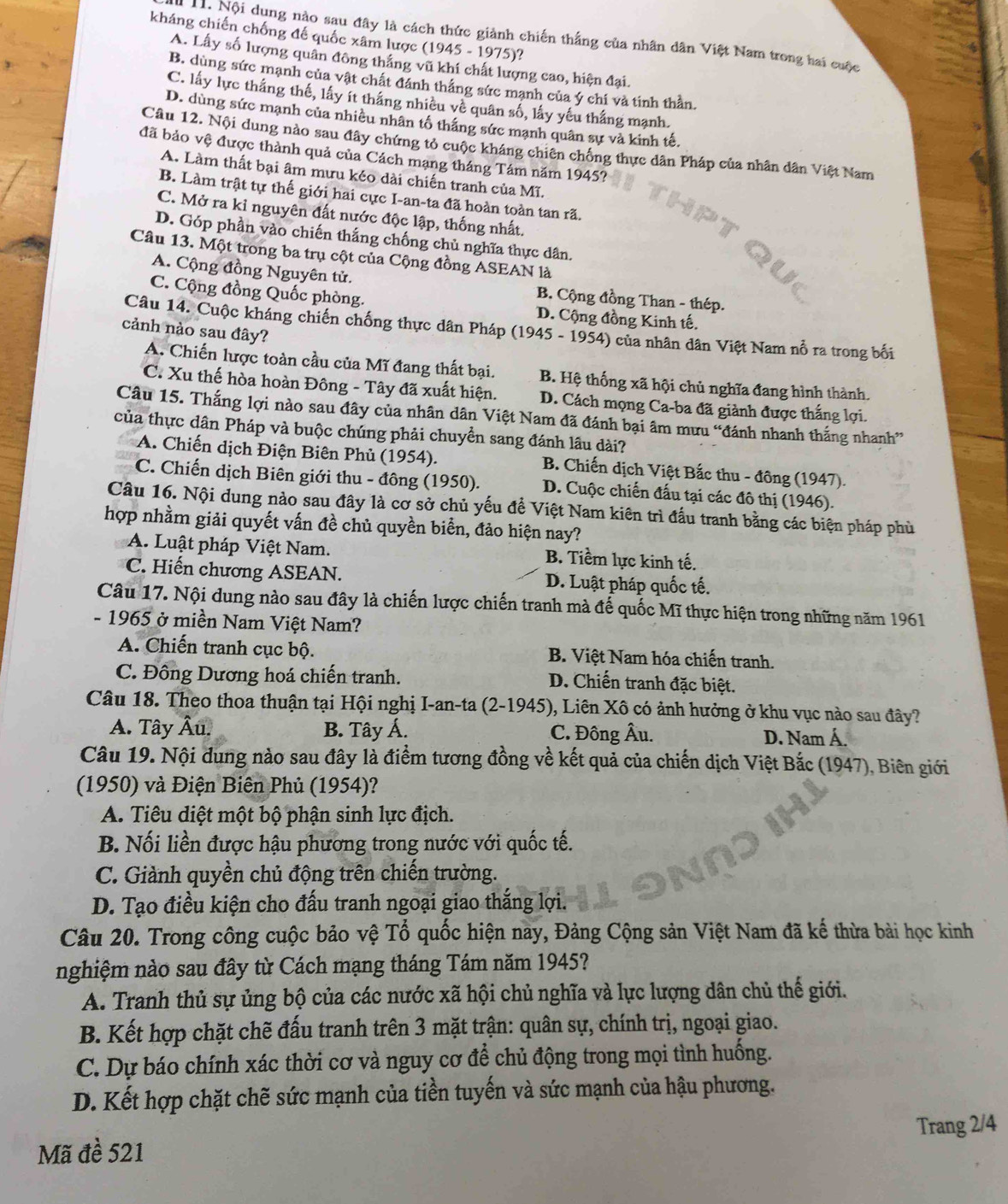 kháng chiến chống đế quốc xâm lược (1945 - 1975)?
H. Nội dung nào sau đây là cách thức giành chiến thắng của nhân dân Việt Nam trong hai cuộc
A. Lấy số lượng quân đông thắng vũ khí chất lượng cao, hiện đại.
B. dùng sức mạnh của vật chất đánh thắng sức mạnh của ý chi và tinh thần.
C. lấy lực thắng thế, lấy ít thắng nhiều về quân số, lấy yếu thắng mạnh.
D. dùng sức mạnh của nhiều nhân tố thắng sức mạnh quân sự và kinh tế.
Câu 12. Nội dung nào sau đây chứng tỏ cuộc kháng chiên chống thực dân Pháp của nhân dân Việt Nam
đã bảo vệ được thành quả của Cách mạng tháng Tám năm 1945?
A. Làm thất bại âm mưu kéo dài chiến tranh của Mĩ.
B. Làm trật tự thế giới hai cực I-an-ta đã hoàn toàn tan rã.
C. Mở ra kỉ nguyên đất nước độc lập, thống nhất.
D. Góp phần vào chiến thắng chống chủ nghĩa thực dân.
Câu 13. Một trong ba trụ cột của Cộng đồng ASEAN là
A. Cộng đồng Nguyên tử.  B. Cộng đồng Than - thép.
C. Cộng đồng Quốc phòng. D. Cộng đồng Kinh tế.
Câu 14. Cuộc kháng chiến chống thực dân Pháp (1945 - 1954) của nhân dân Việt Nam nổ ra trong bối
cảnh nào sau đây?
A. Chiến lược toàn cầu của Mĩ đang thất bại. B. Hệ thống xã hội chủ nghĩa đang hình thành.
C. Xu thế hòa hoàn Đông - Tây đã xuất hiện. D. Cách mọng Ca-ba đã giành được thắng lợi.
Câu 15. Thắng lợi nào sau đây của nhân dân Việt Nam đã đánh bại âm mưu “đánh nhanh thắng nhanh”
của thực dân Pháp và buộc chúng phải chuyển sang đánh lầu dài?
A. Chiến dịch Điện Biên Phủ (1954). B. Chiến dịch Việt Bắc thu - đông (1947).
C. Chiến dịch Biên giới thu - đông (1950). D. Cuộc chiến đấu tại các đô thị (1946).
Câu 16. Nội dung nào sau đây là cơ sở chủ yếu đề Việt Nam kiên trì đấu tranh bằng các biện pháp phù
hợp nhằm giải quyết vấn đề chủ quyền biển, đảo hiện nay?
A. Luật pháp Việt Nam. B. Tiềm lực kinh tế.
C. Hiến chương ASEAN. D. Luật pháp quốc tế.
Câu 17. Nội dung nào sau đây là chiến lược chiến tranh mà đế quốc Mĩ thực hiện trong những năm 1961
- 1965 ở miền Nam Việt Nam?
A. Chiến tranh cục bộ. B. Việt Nam hóa chiến tranh.
C. Đông Dương hoá chiến tranh. D. Chiến tranh đặc biệt.
Câu 18. Theo thoa thuận tại Hội nghị I-an-ta (2-1945), Liên Xô có ảnh hưởng ở khu vục nào sau đây?
A. Tây Âu. B. Tây Á. C. Đông Âu. D. Nam Á.
Câu 19. Nội dung nào sau đây là điểm tương đồng về kết quả của chiến dịch Việt Bắc (1947), Biên giới
(1950) và Điện Biên Phủ (1954)?
A. Tiêu diệt một bộ phận sinh lực địch.
B. Nối liền được hậu phương trong nước với quốc tế.
C. Giành quyền chủ động trên chiến trường.
D. Tạo điều kiện cho đấu tranh ngoại giao thắng lợi.
Câu 20. Trong công cuộc bảo vệ Tổ quốc hiện nay, Đảng Cộng sản Việt Nam đã kế thừa bài học kinh
nghiệm nào sau đây từ Cách mạng tháng Tám năm 1945?
A. Tranh thủ sự ủng bộ của các nước xã hội chủ nghĩa và lực lượng dân chủ thế giới.
B. Kết hợp chặt chẽ đấu tranh trên 3 mặt trận: quân sự, chính trị, ngoại giao.
C. Dự báo chính xác thời cơ và nguy cơ để chủ động trong mọi tình huống.
D. Kết hợp chặt chẽ sức mạnh của tiền tuyến và sức mạnh của hậu phương.
Mã đề 521 Trang 2/4