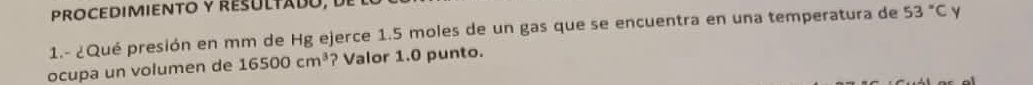 PROCEDIMIENTO y RESULTADó, De 
1.- ¿Qué presión en mm de Hg ejerce 1.5 moles de un gas que se encuentra en una temperatura de 53°C Y 
ocupa un volumen de 16500cm^3 ? Valor 1.0 punto.