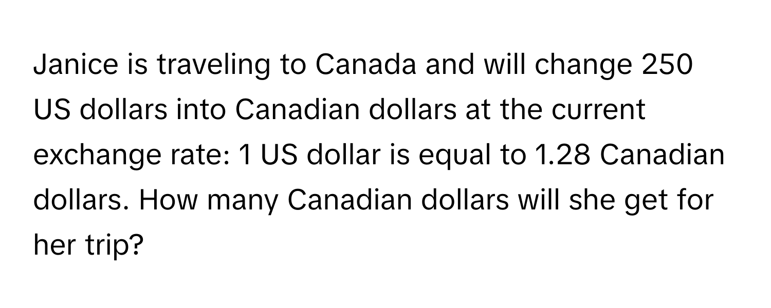 Janice is traveling to Canada and will change 250 US dollars into Canadian dollars at the current exchange rate: 1 US dollar is equal to 1.28 Canadian dollars. How many Canadian dollars will she get for her trip?