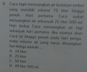 Caca ingin menuangkan air kedalam ember
yang memiliki volume 75 liter hinggs
penuh. Hari pertama Caca sudah
menuangkan air sebanyak 25 liter 500 m
Hari kedua Caca menuangkan air lagi
sebanyak hari pertama, Jika sisanya akan
Caca isi hingga penuh pada hari ketiga.
maka volume air yang harus dituangkan .
hari ketiga adalah ....
A. 24 liter
B. 25 liter
C. 50 liter
D. 49 liter 500 ml