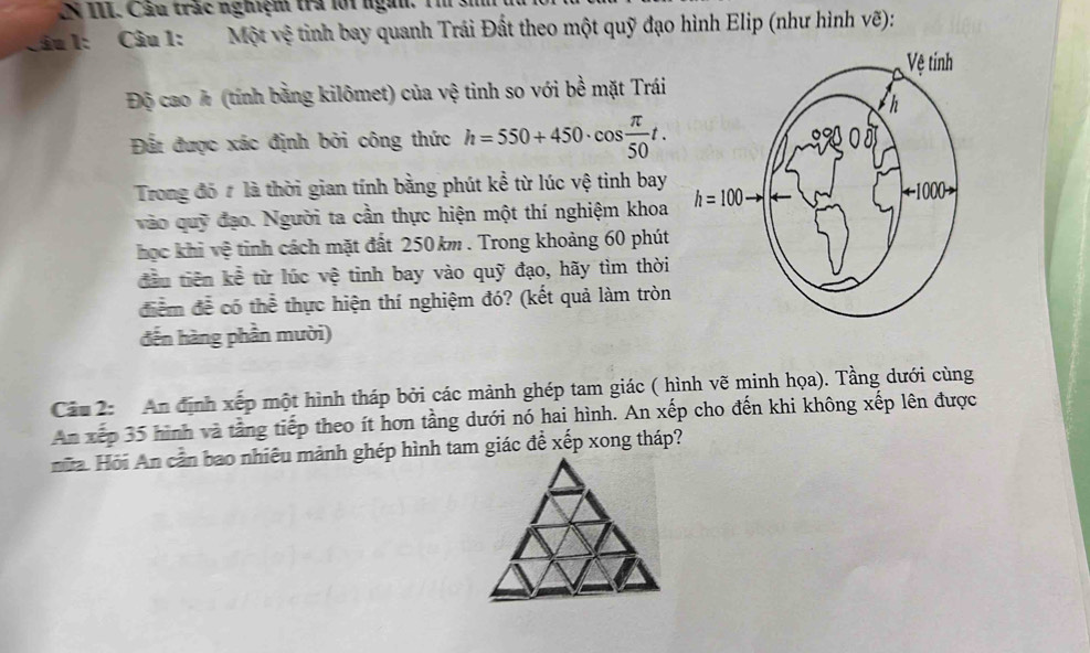 IN III. Câu trắc nghiệm trả lới ngài.
Câu 1: Câu 1: Một vệ tinh bay quanh Trái Đất theo một quỹ đạo hình Elip (như hình vẽ):
Độ cao h (tính bằng kilômet) của vệ tinh so với bề mặt Trái
Đất được xác định bởi công thức h=550+450· cos  π /50 t.
Trong đó # là thời gian tính bằng phút kể từ lúc vệ tinh bay
vào quỹ đạo. Người ta cần thực hiện một thí nghiệm khoa 
học khi vệ tinh cách mặt đất 250km . Trong khoảng 60 phút
đầu tiên kể từ lúc vệ tinh bay vào quỹ đạo, hãy tìm thời
điểm để có thể thực hiện thí nghiệm đó? (kết quả làm tròn
đến hàng phần mười)
Câu 2: An định xếp một hình tháp bởi các mảnh ghép tam giác ( hình vẽ minh họa). Tầng dưới cùng
An xếp 35 hình và tằng tiếp theo ít hơn tầng dưới nó hai hình. An xếp cho đến khi không xếp lên được
nữa. Hỏi An cần bao nhiêu mảnh ghép hình tam giác để xếp xong tháp?