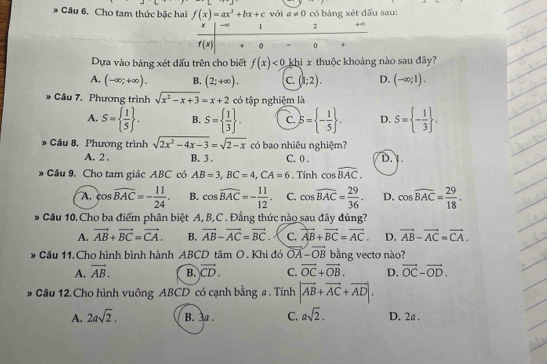 Cho tam thức bậc hai f(x)=ax^2+bx+c với a!= 0 có bảng xét dấu sau:
Dựa vào bảng xét dấu trên cho biết f(x)<0</tex> khi x thuộc khoảng nào sau đây?
A. (-∈fty ;+∈fty ). B. (2;+∈fty ). C. (1;2). D. (-∈fty ;1).
* Câu 7, Phương trình sqrt(x^2-x+3)=x+2 có tập nghiệm là
A. S=  1/5  . B. S=  1/3  . C. S= - 1/5  . D. S= - 1/3  .
* Câu 8. Phương trình sqrt(2x^2-4x-3)=sqrt(2-x) có bao nhiêu nghiệm? D. 1.
A. 2 . B. 3 . C. 0 .
* Cầu 9, Cho tam giác ABC có AB=3,BC=4,CA=6. Tính cos widehat BAC.
A. cos widehat BAC=- 11/24 . B. cos widehat BAC=- 11/12 . C. cos widehat BAC= 29/36 . D. cos widehat BAC= 29/18 .
* Cầu 10. Cho ba điểm phân biệt A, B,C . Đẳng thức nào sau đây đúng?
A. vector AB+vector BC=vector CA. B. vector AB-vector AC=vector BC C. vector AB+vector BC=vector AC. D. vector AB-vector AC=vector CA.
* Cầu 11. Cho hình bình hành ABCD tâm O. Khi đó vector OA-vector OB bằng vectơ nào?
A. vector AB. B. vector CD. C. vector OC+vector OB. D. vector OC-vector OD.
# Câu 12.Cho hình vuông ABCD có cạnh bằng a . Tính |vector AB+vector AC+vector AD|.
A. 2asqrt(2). B. 3a . C. asqrt(2). D. 2a .