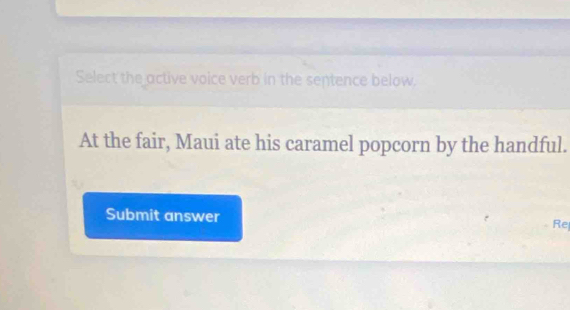 Select the active voice verb in the sentence below. 
At the fair, Maui ate his caramel popcorn by the handful. 
Submit answer Re