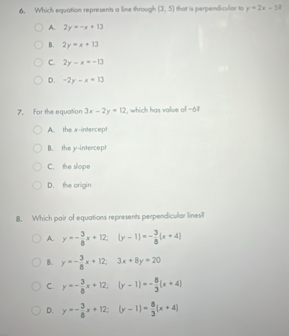 Which equation represents a line through (3,5) that is perpendicular to y=2x-5?
A. 2y=-x+13
B. 2y=x+13
C. 2y-x=-13
D. -2y-x=13
7. For the equation 3x-2y=12 , which has value of −6?
A. the x-intercept
B. the y-intercept
C. the slope
D、 the origin
8. Which pair of equations represents perpendicular lines?
A. y=- 3/8 x+12; (y-1)=- 3/8 (x+4)
B. y=- 3/8 x+12; 3x+8y=20
C. y=- 3/8 x+12; (y-1)=- 8/3 (x+4)
D. y=- 3/8 x+12; (y-1)= 8/3 (x+4)