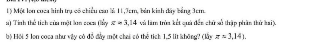 Một lon coca hình trụ có chiều cao là 11,7cm, bán kính đáy bằng 3cm. 
a) Tính thể tích của một lon coca (lấy π approx 3,14 và làm tròn kết quả đến chữ số thập phân thứ hai). 
b) Hỏi 5 lon coca như vậy có đồ đầy một chai có thể tích 1,5 lít không? (lấy π approx 3,14).