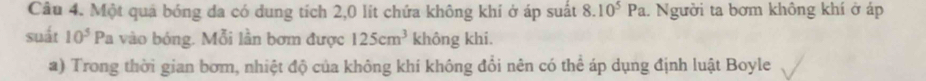 Một quả bóng đa có dung tích 2,0 lít chứa không khí ở áp suất 8.10^5Pa.. Người ta bơm không khí ở áp 
suất 10^5 Pa vào bóng. Mỗi lần bơm được 125cm^3 không khi. 
a) Trong thời gian bơm, nhiệt độ của không khí không đổi nên có thể áp dụng định luật Boyle