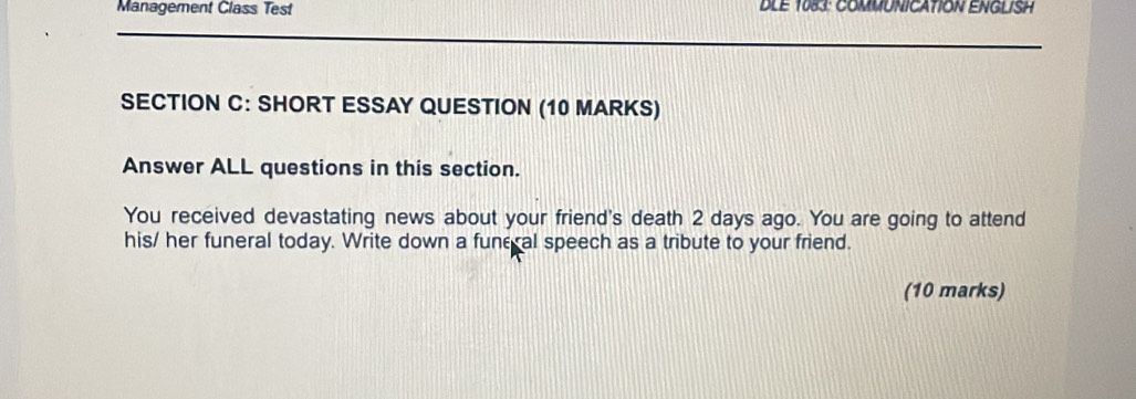 Management Class Test DLE 1083: COMMUNICATION ENGLISH 
SECTION C: SHORT ESSAY QUESTION (10 MARKS) 
Answer ALL questions in this section. 
You received devastating news about your friend's death 2 days ago. You are going to attend 
his/ her funeral today. Write down a fune al speech as a tribute to your friend. 
(10 marks)