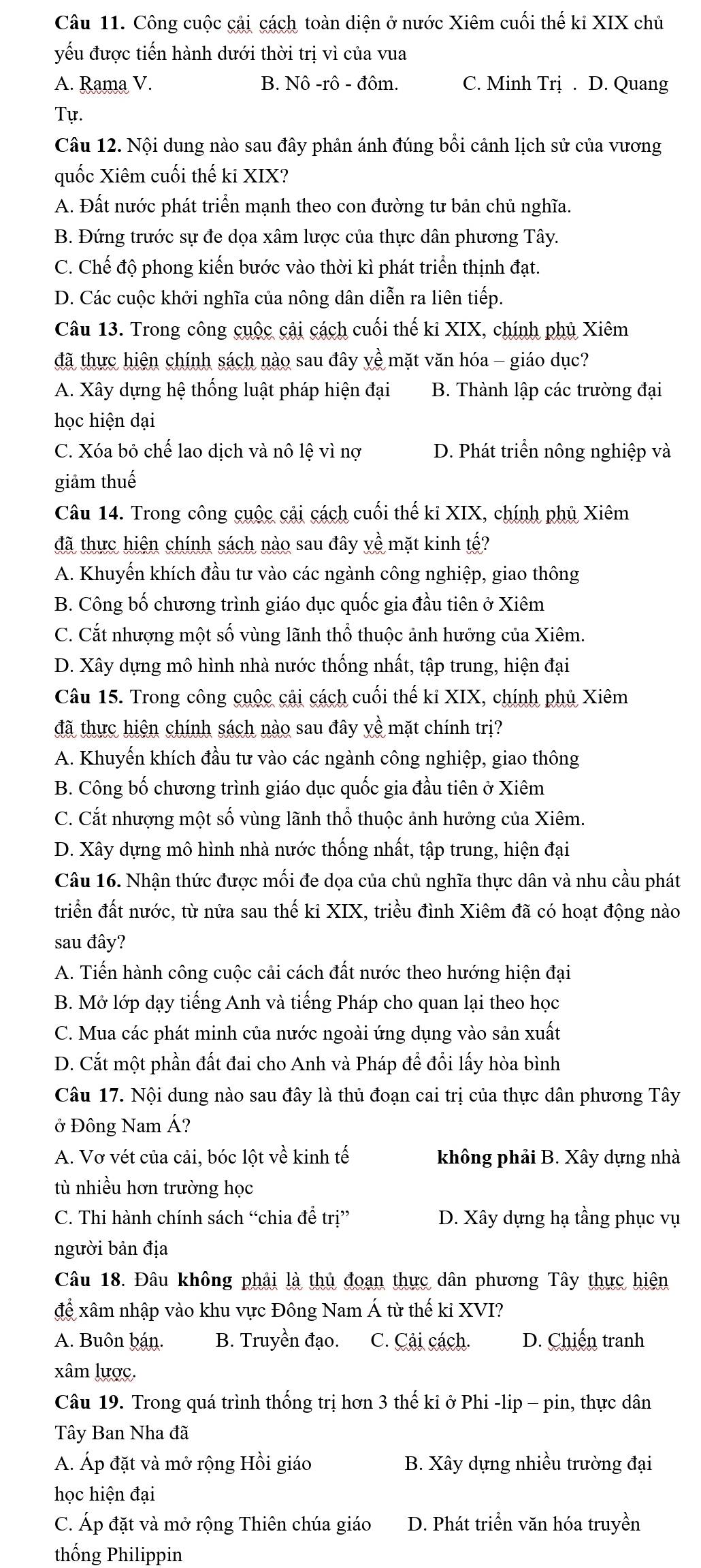 Công cuộc cậi cách toàn diện ở nước Xiêm cuối thế kỉ XIX chủ
yếu được tiến hành dưới thời trị vì của vua
A. Rama V. B. Nô -rô - đôm. C. Minh Trị . D. Quang
Tự.
Câu 12. Nội dung nào sau đây phản ánh đúng bổi cảnh lịch sử của vương
quốc Xiêm cuối thế ki XIX?
A. Đất nước phát triển mạnh theo con đường tư bản chủ nghĩa.
B. Đứng trước sự đe dọa xâm lược của thực dân phương Tây.
C. Chế độ phong kiến bước vào thời kì phát triển thịnh đạt.
D. Các cuộc khởi nghĩa của nông dân diễn ra liên tiếp.
Câu 13. Trong công cuộc cải cách cuối thế ki XIX, chính phủ Xiêm
đã thực hiện chính sách nào sau đây yề mặt văn hóa - giáo dục?
A. Xây dựng hệ thống luật pháp hiện đại B. Thành lập các trường đại
học hiện dại
C. Xóa bỏ chế lao dịch và nô lệ vì nợ D. Phát triển nông nghiệp và
giảm thuế
Câu 14. Trong công cuộc cải cách cuối thế ki XIX, chính phủ Xiêm
đã thực hiện chính sách nào sau đây yề mặt kinh tế?
A. Khuyến khích đầu tư vào các ngành công nghiệp, giao thông
B. Công bố chương trình giáo dục quốc gia đầu tiên ở Xiêm
C. Cắt nhượng một số vùng lãnh thổ thuộc ảnh hưởng của Xiêm.
D. Xây dựng mô hình nhà nước thống nhất, tập trung, hiện đại
Câu 15. Trong công cuộc cải cách cuối thế ki XIX, chính phủ Xiêm
đã thực hiện chính sách nào sau đây yề mặt chính trị?
A. Khuyến khích đầu tư vào các ngành công nghiệp, giao thông
B. Công bố chương trình giáo dục quốc gia đầu tiên ở Xiêm
C. Cắt nhượng một số vùng lãnh thổ thuộc ảnh hưởng của Xiêm.
D. Xây dựng mô hình nhà nước thống nhất, tập trung, hiện đại
Câu 16. Nhận thức được mối đe dọa của chủ nghĩa thực dân và nhu cầu phát
triển đất nước, từ nửa sau thế ki XIX, triều đình Xiêm đã có hoạt động nào
sau đây?
A. Tiến hành công cuộc cải cách đất nước theo hướng hiện đại
B. Mở lớp dạy tiếng Anh và tiếng Pháp cho quan lại theo học
C. Mua các phát minh của nước ngoài ứng dụng vào sản xuất
D. Cắt một phần đất đai cho Anh và Pháp để đổi lấy hòa bình
Câu 17. Nội dung nào sau đây là thủ đoạn cai trị của thực dân phương Tây
ở Đông Nam Á?
A. Vơ vét của cải, bóc lột về kinh tế không phải B. Xây dựng nhà
tù nhiều hơn trường học
C. Thi hành chính sách “chia đề trị” D. Xây dựng hạ tầng phục vụ
người bản địa
Câu 18. Đâu không phải là thủ đoạn thực dân phương Tây thực hiện
để xâm nhập vào khu vực Đông Nam Á từ thế ki XVI?
A. Buôn bán. B. Truyền đạo. C. Cải cách. D. Chiến tranh
xâm lược.
Câu 19. Trong quá trình thống trị hơn 3 thế kỉ ở Phi -lip - pin, thực dân
Tây Ban Nha đã
A. Áp đặt và mở rộng Hồi giáo B. Xây dựng nhiều trường đại
học hiện đại
C. Áp đặt và mở rộng Thiên chúa giáo D. Phát triển văn hóa truyền
thống Philippin