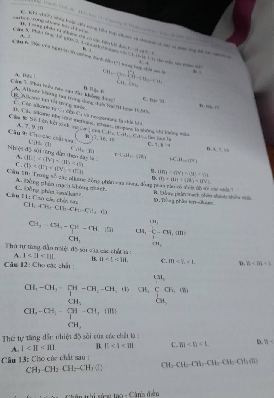 ng Thành Tinh & Hoa học 11- Chmong 4: Hylovarlon- Huo d M 205 cork
carbon trong alkane bởi chlorne
C. Khi chiều sáng hoặc đốt nóng bỗn hợp alkane và chinae sẽ xây ra phán ứng để các nh p l
A. 2.
D. Trong phần từ alkane chi có các liên kết đơn C-11=
Câu 5. Phân ứng thể giữa 2, 3-dimethylbutane vớn Cl_1(s) C-C 1:1) cho máy sān phẩm thé ?
B. 3
Câu 6. Bậc của nguyễn tử carbon dánh đầu (^+) Trong hợp chất sau l D.5
C.A
A. Bậc 1.
beginarrayr CH,1)-(11-CH_2-CH_3 CH_3CH_3endarray
B. Bậc 11
Câu 7. Phát biểu nào sau đây không đúng? C. Bậc III D. Bậ TV
A Alkane không tan trong dung dịch NaOH hoặc H_2SO_4
B. Alkane tan tốt trong nước.
C. Các alkane từ C_1 đến C_4 là neopentane là chất khi.
D. Các alkane nhẹ như methane, ethane, propane là những khi không mẫu
Câu 8: Số liên kết xịch ma (sigma ) cùa
A. 7. 9,10
Câu 9: Cho các chất sau B. 7, 16, 19 C_2H_6,C_5H_12,C_6H_14 lầ n lượt là
C_2H_6(l)
C. 7. 8 19 D. 8. 7, 19
C_3H_8(II)
Nhiệt độ sôi tăng dần theo dãy là :
A. (III)
n-C_4H_10(III) i-C_4H_10(IV)
C. (I)
B. (III)
Câu 10: Trong số các alkane đồng phân của nhau, đồng pì
D. (I)
cao nhất ?
A. Đồng phân mạch không nhánh. B. Đồng phân mạch phân nhánh nhiều nhất
C. Đồng phân isoalkane. D. Đồng phân tert-alkane.
Câu 11: Cho các chất sau : CH_3-CH_2-CH_2-CH_2-CH_3 (1)
CH_3-CH_2-CH-CH _3(II) CH,-beginarrayr 1 l_3-C-CH,(III)
CH_3
CH_3
Thứ tự tăng dần nhiệt độ sôi của các chất là :
A. I C. III
B. II
Câu 12: Cho các chất :
D. 11<111<1
beginarrayr CH_2-CH_2-CH_2-CH_2,O)&CH, CH_3-CH_2-CH_3,OH-COH,OHH,CH,H,endarray. (H_2-CH_2O
Thứ tự  nhiệt độ sôi của các chất là :
D. 11
A. I
B. II C. III
Câu 13: Cho các chất sau :
CH_3-CH_2-CH_2-CH_3(I)
CH_3-CH_2-CH_2-CH_2-CH_3(II)
Chân trời sáng tao - Cánh diều