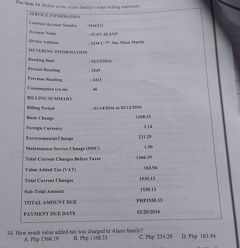 For item 34. Below in the Alano family’s water billing statement:
SERVICE INFORMATION
Contract Account Number : 5946521
Account Name
: JUAN ALAÑO
Service Address : 1234C7^(th)Sta . Mesa Manila
METERING INFORMATION
Reading Date : 02/13/2016
Present Reading : 2549
Previous Reading : 2413
Consumption (cu.m) : 46
BILLING SUMMARY
Billing Period : 01/14/2016 to 02/13/2016
Basic Change
1168.33
Foreign Currency
3.14
Environmental Change
231.29
Maintenance Service Change (MSC) 1.50
Total Current Changes Before Taxes 1366.19
Value Added Tax (VAT) 163.94
Total Current Changes 1530.13
Sub-Total Amount 1530.13
TOTAL AMOUNT DUE PHP1530.13
PAYMENT DUE DATE 02/20/2016
34. How much value added-tax was charged to Alano family?
A. Php 1366.19 B. Php 1168.33 C. Php 234.29 D. Php 163.94