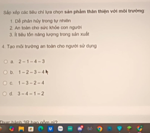 Sắp xếp các tiêu chí lựa chọn sản phẩm thân thiện với môi trường:
1. Dễ phân hủy trong tự nhiên
2. An toàn cho sức khỏe con người
3. Ít tiêu tồn năng lượng trong sản xuất
4. Tạo môi trưởng an toàn cho người sử dụng
a. 2-1-4-3
b. 1-2-3-4
C. 1-3-2-4
d. 3-4-1-2
Thực hành 3R bao gồm gi2