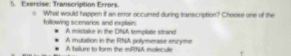 Transcription Errors.
What would happen if an error occurred during transcription? Choose one of the
following scenarios and explain:
A mistake in the DNIA emplale strand
A mutation in the RNA pollymerase enzyme
A failure to form the mRNA molecule