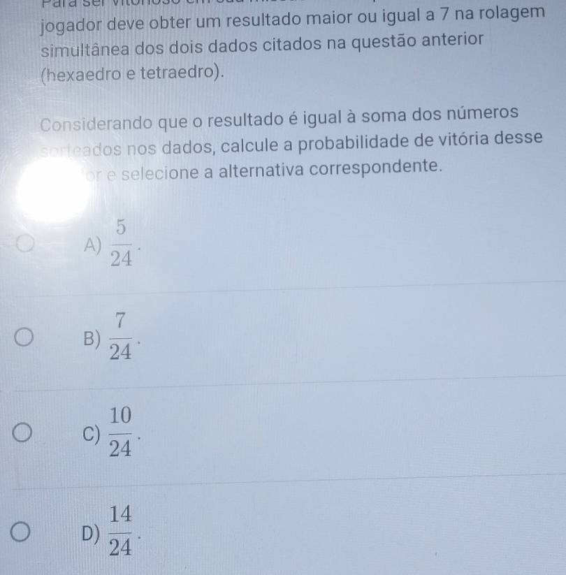 jogador deve obter um resultado maior ou igual a 7 na rolagem
simultânea dos dois dados citados na questão anterior
(hexaedro e tetraedro).
Considerando que o resultado é igual à soma dos números
sorteados nos dados, calcule a probabilidade de vitória desse
or e selecione a alternativa correspondente.
A)  5/24 .
B)  7/24 .
C)  10/24 .
D)  14/24 .