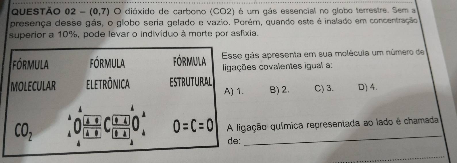 QUESTÃO 02-(0,7) O dióxido de carbono (CO2) é um gás essencial no globo terrestre. Sem a
presença desse gás, o globo seria gelado e vazio. Porém, quando este é inalado em concentração
superior a 10%, pode levar o indivíduo à morte por asfixia.
gás apresenta em sua molécula um número de
es covalentes igual a:
B) 2. C) 3. D) 4.
gação química representada ao lado é chamada
_