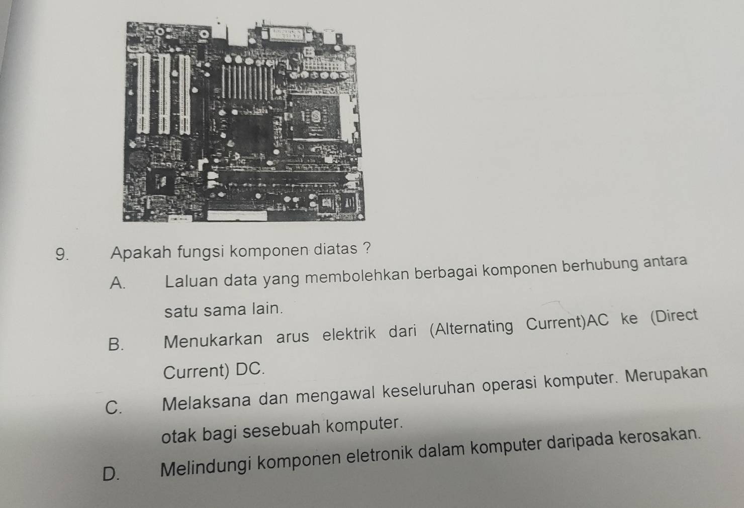 Apakah fungsi komponen diatas ?
A. Laluan data yang membolehkan berbagai komponen berhubung antara
satu sama lain.
B. Menukarkan arus elektrik dari (Alternating Current) AC ke (Direct
Current) DC.
C. Melaksana dan mengawal keseluruhan operasi komputer. Merupakan
otak bagi sesebuah komputer.
D. Melindungi komponen eletronik dalam komputer daripada kerosakan.