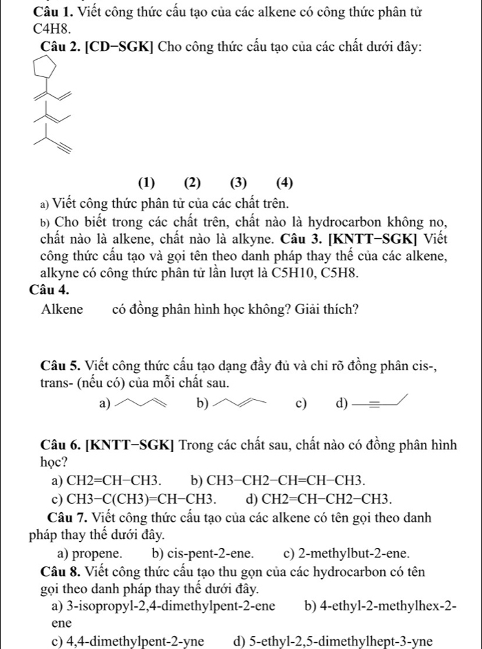 Viết công thức cấu tạo của các alkene có công thức phân tử
C4H8.
Câu 2. [CD-SGK] Cho công thức cấu tạo của các chất dưới đây:
(1) (2) (3) (4)
a) Viết công thức phân tử của các chất trên.
b) Cho biết trong các chất trên, chất nào là hydrocarbon không no,
chất nào là alkene, chất nào là alkyne. Câu 3. [KNTT-SGK] Viết
công thức cấu tạo và gọi tên theo danh pháp thay thế của các alkene,
alkyne có công thức phân tử lần lượt là C5H10, C5H8.
Câu 4.
Alkene có đồng phân hình học không? Giải thích?
Câu 5. Viết công thức cấu tạo dạng đầy đủ và chỉ rõ đồng phân cis-,
trans- (nếu có) của mỗi chất sau.
b)
c)
a) d)  =
Câu 6. [KNTT-SGK] Trong các chất sau, chất nào có đồng phân hình
học?
a) CH2=CH−CH3. b) ( CH3-CH2 _  CH =( CH-CH3
c) CH3−C (CH3)=CH-CH3. d) CH2 =CH−CH2−CH3.
Câu 7. Viết công thức cấu tạo của các alkene có tên gọi theo danh
pháp thay thế dưới đây.
a) propene. b) cis-pent-2-ene. c) 2-methylbut-2-ene.
Câu 8. Viết công thức cấu tạo thu gọn của các hydrocarbon có tên
gọi theo danh pháp thay thể dưới đây.
a) 3-isopropyl-2,4-dimethylpent-2-ene b) 4-ethyl-2-methylhex-2-
ene
c) 4,4-dimethylpent-2-yne d) 5-ethyl-2,5-dimethylhept-3-yne