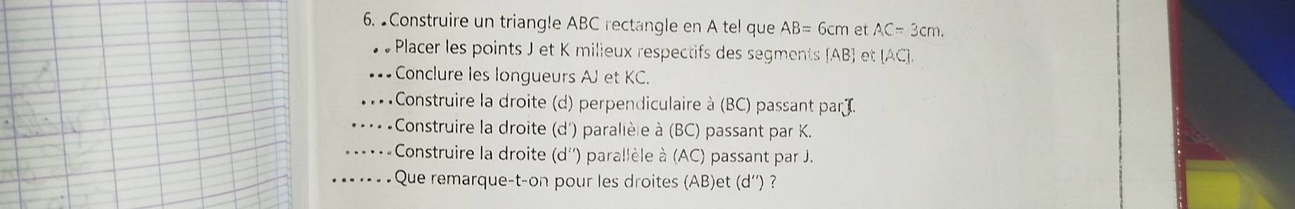 ●Construire un triangle ABC rectangle en A tel que AB=6cm et AC=3cm. 
Placer les points J et K milieux respectifs des segments  AB  et (AC ].
Conclure les longueurs AJ et KC.
Construire la droite (d) perpendiculaire à (BC) passant parJ.
Construire la droite (d') parallèle à (BC) passant par K.
Construire la droite (d'') parallèle à (AC) passant par J.
Que remarque-t-on pour les droites (AB)et (d'') ?