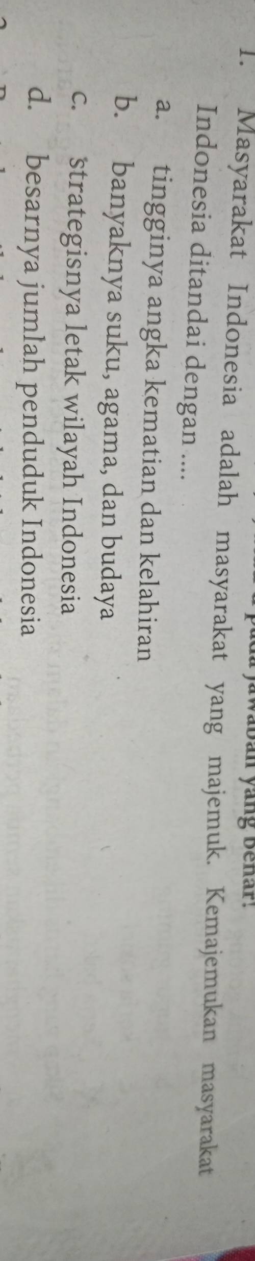 jawaban yang behar.
1. Masyarakat Indonesia adalah masyarakat yang majemuk. Kemajemukan masyarakat
Indonesia ditandai dengan ....
a. tingginya angka kematian dan kelahiran
b. banyaknya suku, agama, dan budaya
c. strategisnya letak wilayah Indonesia
d. besarnya jumlah penduduk Indonesia