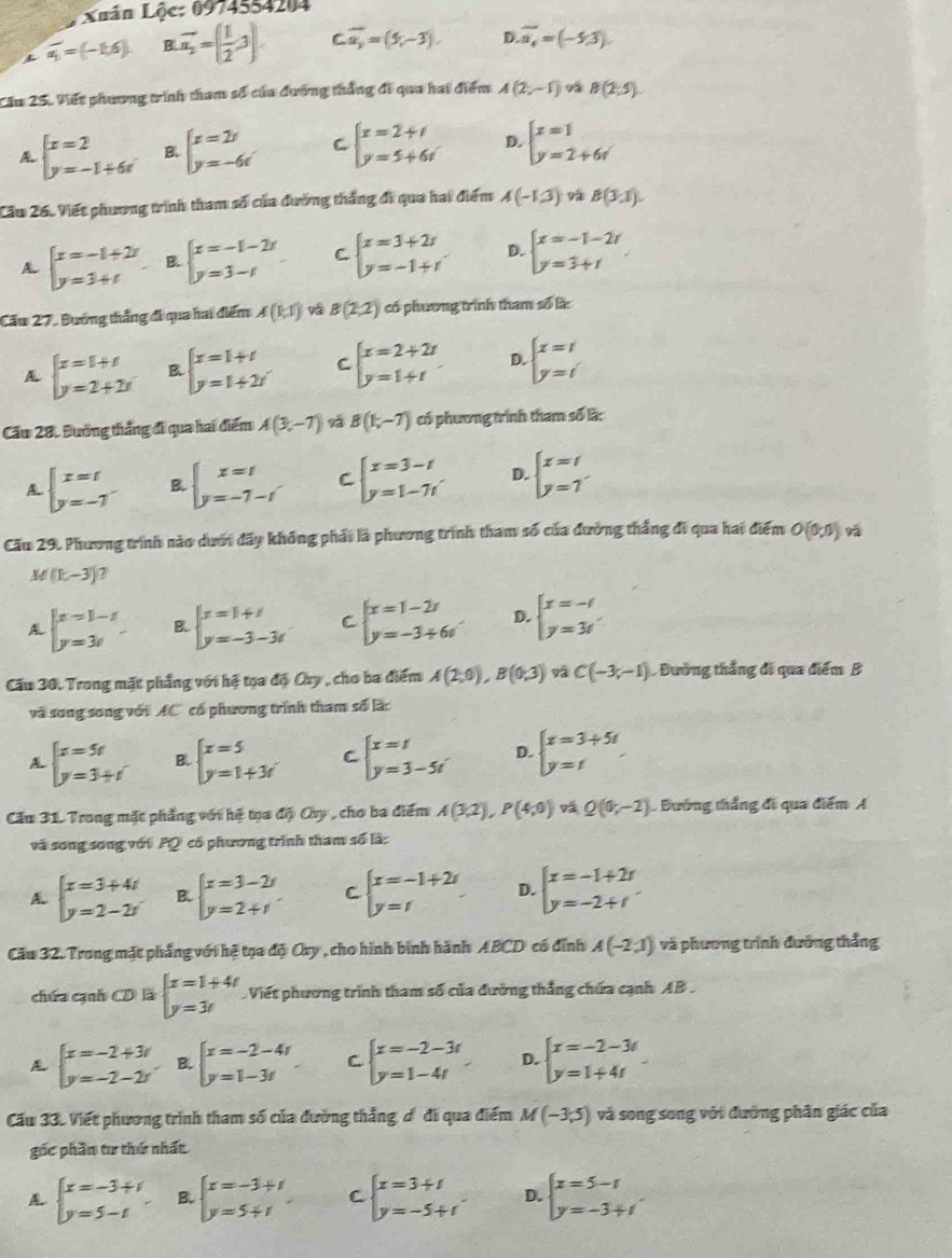 Xuân Lộc: 0974554204
overline a_1=(-1,6) B.overline n_2=( 1/2 ,3). C overline a_2=(5,-3). D. overline u_4=(-5,3)
Cầu 25. Viết phương trình tham số của dương thắng đi qua hai điểm A(2,-1) B(2,5).
beginarrayl x=2 y=-1+6xendarray. B. beginarrayl x=2r y=-6rendarray. C beginarrayl x=2+i y=5+6iendarray. D. beginarrayl x=1 y=2+6rendarray.
Cầu 26. Viết phương trình tham số của đường thắng đi qua hai điểm A(-1,3) 9 B(3,1).
A beginarrayl x=-1+2r y=3+tendarray. B. beginarrayl x=-1-2r y=3-rendarray. C beginarrayl x=3+2r y=-1+rendarray. D. beginarrayl x=-1-2r y=3+rendarray.
Cầu 27, Đường thắng đi qua hai điểm A(1,1) vá B(2,2) có phương trình tham số là:
A beginarrayl x=1+t y=2+2tendarray. B beginarrayl x=1+t y=1+2tendarray. C beginarrayl x=2+2t y=1+tendarray. D. beginarrayl x=1 y=iendarray.
Cầu 28. Đường thắng đi qua hai điểm A(3,-7) B(1,-7) có phương trình tham số là:
beginarrayl x=t y=-7endarray. B beginarrayl x=t y=-7-tendarray. C beginarrayl x=3-t y=1-7tendarray. D. beginarrayl x=t y=7endarray.
Cău 29. Phương trình nào dưới đãy không phải là phương trình tham số của đường thắng đi qua hai điểm O(0,0) yā
M(k-3) 7
beginarrayl x=1-x y=3xendarray. B. beginarrayl x=1+i y=-3-3iendarray. C beginarrayl x=1-2t y=-3+6tendarray. D. beginarrayl x=-1 y=3endarray.
Cầu 30. Trong mặt phẳng với hệ tọa độ Oxy , cho ba điểm A(2,0),B(0,3) C(-3,-1) Đường thắng đi qua điểm B
và song song với AC có phương trình tham số lắc
beginarrayl x=5t y=3+tendarray. B beginarrayl x=5 y=1+3iendarray. C beginarrayl x=t y=3-5tendarray. D. beginarrayl x=3+5t y=tendarray.
Cầu 31. Trong mặt phẳng với hệ tọa độ Ovy , cho ba điểm A(3,2),P(4,0) yá Q(0;-2) B Đường thắng đi qua điểm A
và song song với PQ có phương trình tham số là:
A beginarrayl x=3+4t y=2-2rendarray. B. beginarrayl x=3-2i y=2+iendarray. C beginarrayl x=-1+2r y=rendarray. D. beginarrayl x=-1+2r y=-2+rendarray.
Cầu 32. Trong mặt phẳng với hệ tọa độ Ory, cho hình bình hành ABCD có đỉnh A(-2,1) và phương trình đưỡng thắng
chứa cạnh CD là beginarrayl x=1+4t y=3tendarray. Viết phương trình tham số của đường thắng chứa cạnh AB .
beginarrayl x=-2+3r y=-2-2rendarray. B. beginarrayl x=-2-4t y=1-3tendarray. C. beginarrayl x=-2-3t y=1-4tendarray. D. beginarrayl x=-2-3t y=1+4tendarray.
Cầu 33. Viết phương trình tham số của đường thắng ơô đi qua điểm M(-3,5) và song song với đường phân giác của
gốc phần tư thứ nhất
A beginarrayl x=-3+i y=5-iendarray. B. beginarrayl x=-3+t y=5+tendarray. C beginarrayl x=3+t y=-5+tendarray. D. beginarrayl x=5-t y=-3+tendarray.