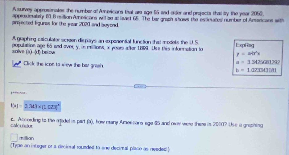 A survey approximates the number of Americans that are age 65 and older and projects that by the year 2050, 
approximately 81.8 million Americans will be at least 65. The bar graph shows the estimated number of Americans with 
projected figures for the year 2020 and beyond. 
A graphing calculator screen displays an exponential function that models the U.S. 
population age 65 and over, y, in millions, x years after 1899. Use this information to ExpReg 
solve (a)--(d) below.
y=a· b^(wedge)x
a=3.3425681292
Click the icon to view the bar graph.
b=1.023343181
j a so .
f(x)=3.343* (1.023)^x
c. According to the model in part (b), how many Americans age 65 and over were there in 2010? Use a graphing 
calculator
million
(Type an integer or a decimal rounded to one decimal place as needed.)