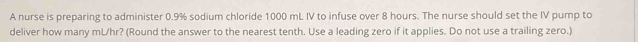 A nurse is preparing to administer 0.9% sodium chloride 1000 mL IV to infuse over 8 hours. The nurse should set the IV pump to 
deliver how many mL/hr? (Round the answer to the nearest tenth. Use a leading zero if it applies. Do not use a trailing zero.)