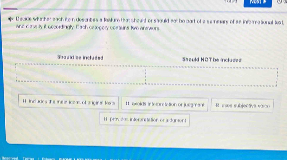 Tor20 Next 
Decide whether each item describes a feature that should or should not be part of a summary of an informational text,
and classify it accordingly. Each category contains two answers.
Should be included Should NOT be included
# includes the main ideas of original texts # avoids interpretation or judgment #* uses subjective voice
# provides interpretation or judgment
Reserved Terms