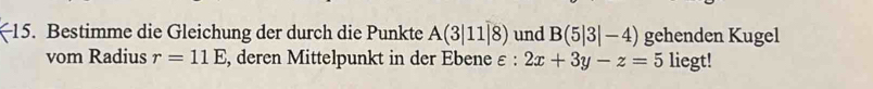 Bestimme die Gleichung der durch die Punkte A(3|11|8) und B(5|3|-4) gehenden Kugel 
vom Radius r=11E , deren Mittelpunkt in der Ebene ε: 2x+3y-z=5 liegt!