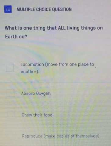 QUESTION
What is one thing that ALL living things on
Earth do?
Locomotion (move from one place to
another).
Absorb Oxygen.
Chew their food.
Reproduce (make copies of themselves).