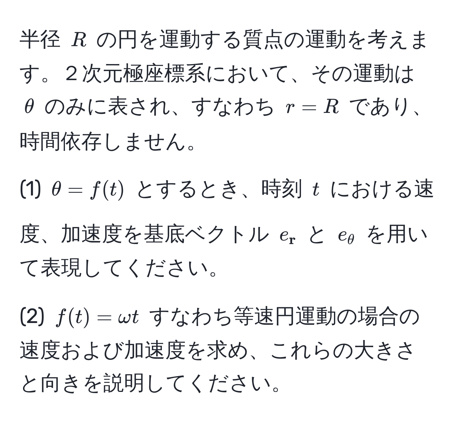 半径 $R$ の円を運動する質点の運動を考えます。２次元極座標系において、その運動は $θ$ のみに表され、すなわち $r=R$ であり、時間依存しません。

(1) $θ = f(t)$ とするとき、時刻 $t$ における速度、加速度を基底ベクトル $e_ r$ と $e_ θ$ を用いて表現してください。

(2) $f(t) = omega t$ すなわち等速円運動の場合の速度および加速度を求め、これらの大きさと向きを説明してください。