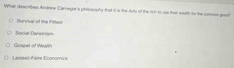 What describes Andrew Carnegie's philosophy that it is the duty of the rich to use their wealth for the common good?
Survival of the Fittest
Social Darwinism
Gospel of Wealth
Laissez-Faire Economics