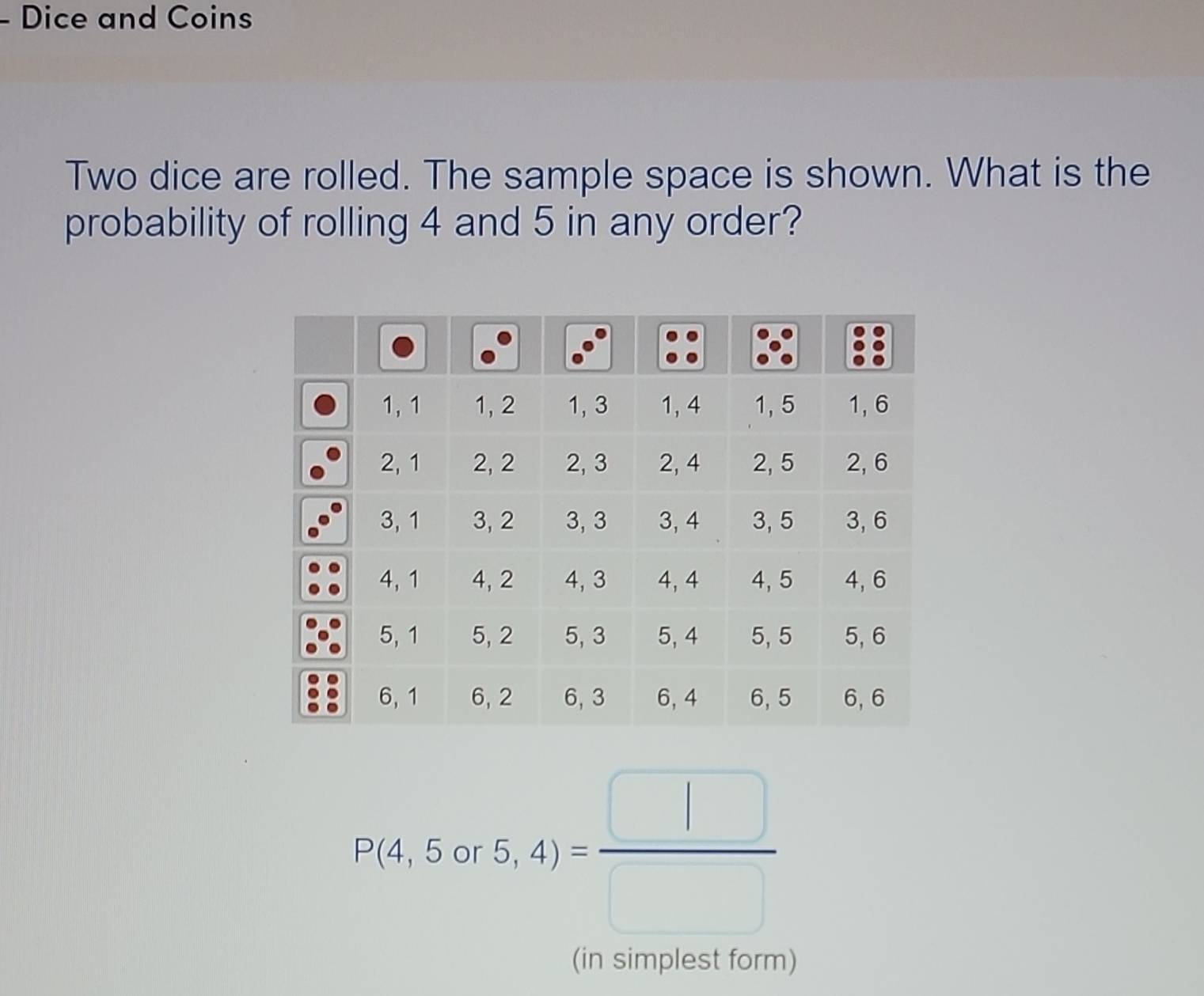 Dice and Coins 
Two dice are rolled. The sample space is shown. What is the 
probability of rolling 4 and 5 in any order?
P(4,5or5,4)= □ /□  
(in simplest form)