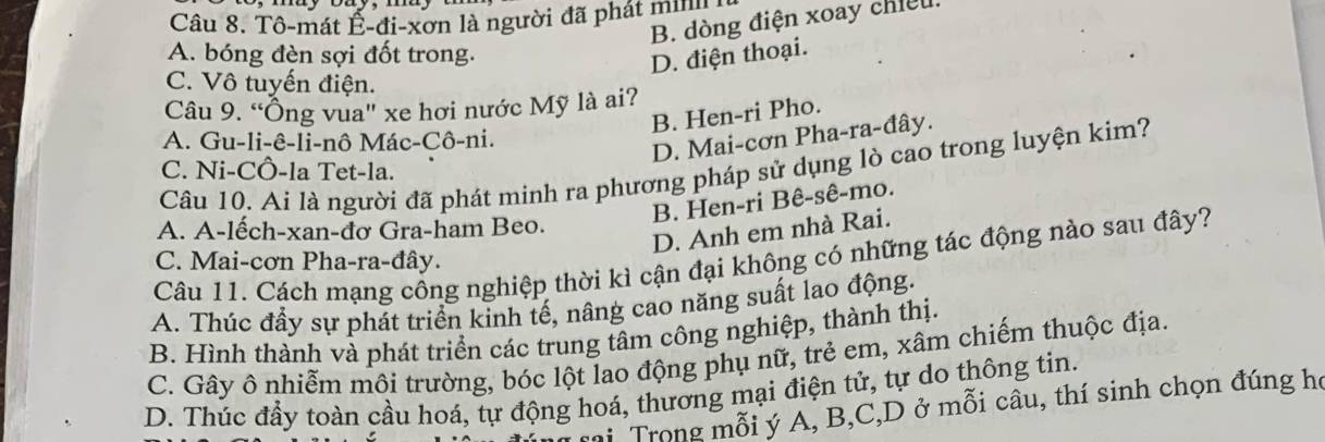 Tô-mát Ê-đi-xơn là người đã phát mi
B. dòng điện xoay chiều
A. bóng đèn sợi đốt trong.
D. điện thoại.
C. Vô tuyến điện.
Câu 9. “Ông vua" xe hơi nước Mỹ là ai?
B. Hen-ri Pho.
A. Gu-li-ê-li-nô Mác-Cô-ni.
D. Mai-cơn Pha-ra-đây.
Câu 10. Ai là người đã phát minh ra phương pháp sử dụng lò cao trong luyện kim?
C. Ni-CÔ-la Tet-la.
B. Hen-ri Bê-sê-mo.
A. A-lếch-xan-đơ Gra-ham Beo.
D. Anh em nhà Rai.
Câu 11. Cách mạng công nghiệp thời kì cận đại không có những tác động nào sau đây?
C. Mai-cơn Pha-ra-đây.
A. Thúc đẩy sự phát triển kinh tế, nâng cao năng suất lao động.
B. Hình thành và phát triển các trung tâm công nghiệp, thành thị.
C. Gây ô nhiễm môi trường, bóc lột lao động phụ nữ, trẻ em, xâm chiếm thuộc địa.
D. Thúc đầy toàn cầu hoá, tự động hoá, thương mại điện tử, tự do thông tin.
sai Trong mỗi ý A, B, C,D ở mỗi câu, thí sinh chọn đúng họ