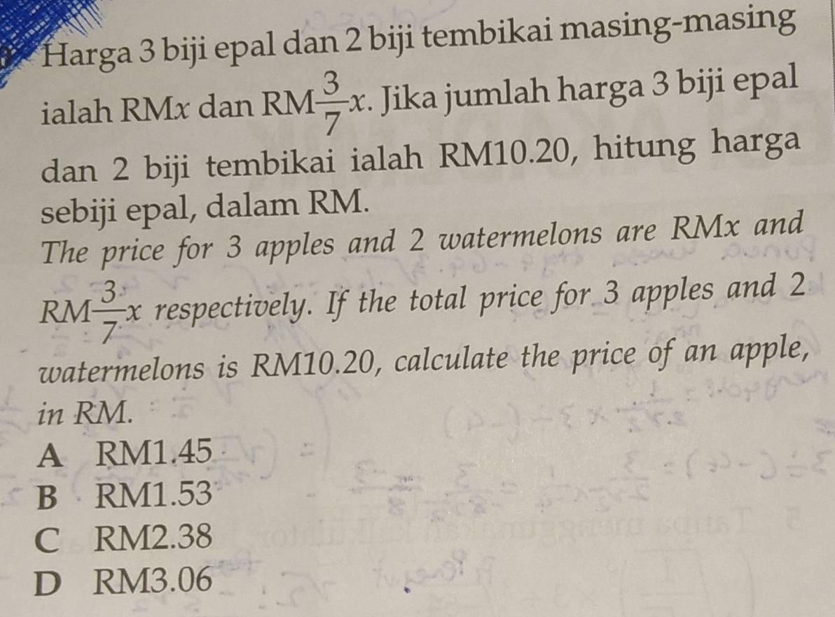 Harga 3 biji epal dan 2 biji tembikai masing-masing
ialah RMx dan RM  3/7 x. Jika jumlah harga 3 biji epal
dan 2 biji tembikai ialah RM10.20, hitung harga
sebiji epal, dalam RM.
The price for 3 apples and 2 watermelons are RMx and
RM 3/7 x respectively. If the total price for 3 apples and 2
watermelons is RM10.20, calculate the price of an apple,
in RM.
A RM1.45
B RM1.53
C RM2.38
D RM3.06