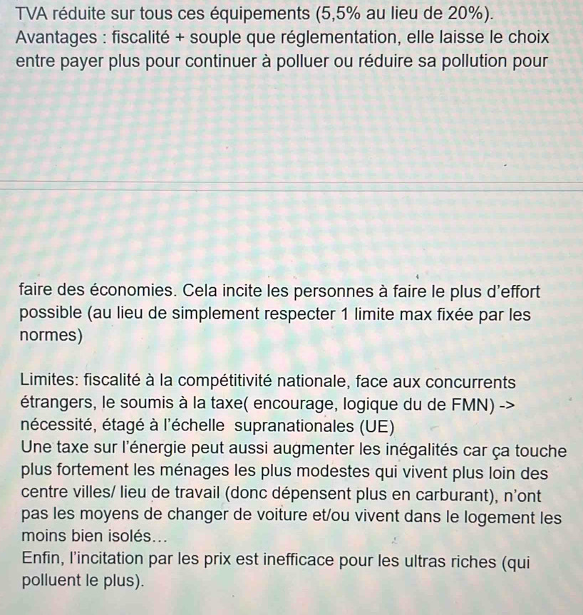 TVA réduite sur tous ces équipements (5,5% au lieu de 20%). 
Avantages : fiscalité + souple que réglementation, elle laisse le choix 
entre payer plus pour continuer à polluer ou réduire sa pollution pour 
faire des économies. Cela incite les personnes à faire le plus d'effort 
possible (au lieu de simplement respecter 1 limite max fixée par les 
normes) 
Limites: fiscalité à la compétitivité nationale, face aux concurrents 
étrangers, le soumis à la taxe( encourage, logique du de FMN) -> 
nécessité, étagé à l'échelle supranationales (UE) 
Une taxe sur l'énergie peut aussi augmenter les inégalités car ça touche 
plus fortement les ménages les plus modestes qui vivent plus loin des 
centre villes/ lieu de travail (donc dépensent plus en carburant), n'ont 
pas les moyens de changer de voiture et/ou vivent dans le logement les 
moins bien isolés... 
Enfin, l’incitation par les prix est inefficace pour les ultras riches (qui 
polluent le plus).