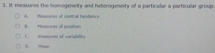 It measures the homogeneity and heterogeneity of a particular a particular group.
A. Measures of central tendency
B. Measures of position
C. measures of variability
D. Mean