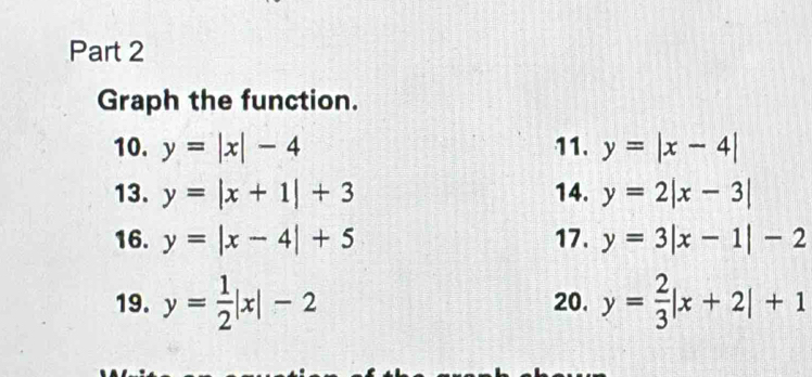 Graph the function. 
10. y=|x|-4 11. y=|x-4|
13. y=|x+1|+3 14. y=2|x-3|
16. y=|x-4|+5 17. y=3|x-1|-2
19. y= 1/2 |x|-2 20. y= 2/3 |x+2|+1