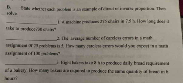 State whether each problem is an example of direct or inverse proportion. Then 
solve. 
_1. A machine produces 275 chairs in 7.5 h. How long does it 
take to produce730 chairs? 
_2. The average number of careless errors in a math 
assignment 0f 25 problems is 5. How many careless errors would you expect in a math 
assignment of 100 problems? 
_3. Eight bakers take 8 h to produce daily bread requirement 
of a bakery. How many bakers are required to produce the same quantity of bread in 6
hours?