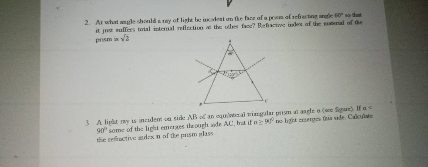 At what angle should a ray of light be incident on the face of a prism of refracting angle 60° so that
it just suffers total internal reflection at the other face? Refractive index of the material of the
prism is sqrt(2)
3. A light ray is incident on side AB of an equilateral triangular prism at angle α (see figure). If alpha
90° some of the light emerges through side AC, but if alpha ≥ 90^0 no light emerges this side. Calculate
the refractive index n of the prism glass.