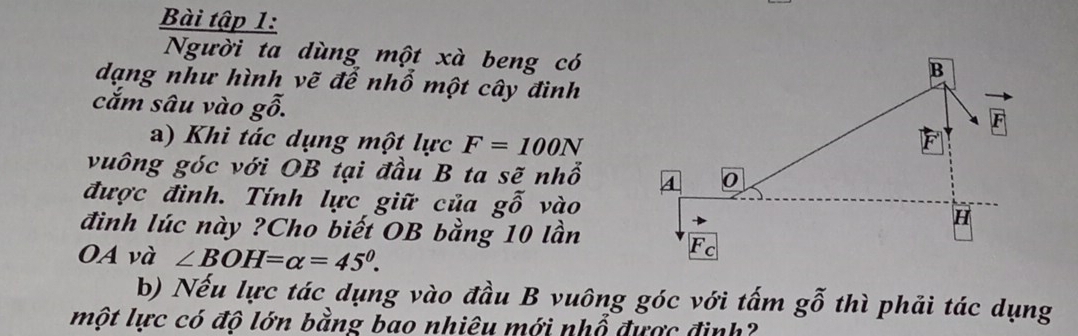 Bài tập 1:
Người ta dùng một xà beng có
dạng như hình vẽ để nhổ một cây đình
cắm sâu vào gwidehat o.
a) Khi tác dụng một lực F=100N
vuông góc với OB tại đầu B ta sẽ nhổ 
được đình. Tính lực giữ của gwidehat o vào
đình lúc này ?Cho biết OB bằng 10 lần
OA và ∠ BOH=alpha =45°.
b) Nếu lực tác dụng vào đầu B vuông góc với tấm gwidehat o thì phải tác dụng
một lực có độ lớn bằng bao nhiêu mới nhổ được định?