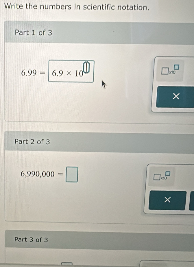 Write the numbers in scientific notation. 
Part 1 of 3
6.99= 6.9* 10^(□)
□ * 10^(□)
× 
Part 2 of 3
6,990,000=□
□ * 10^(□)
× 
Part 3 of 3