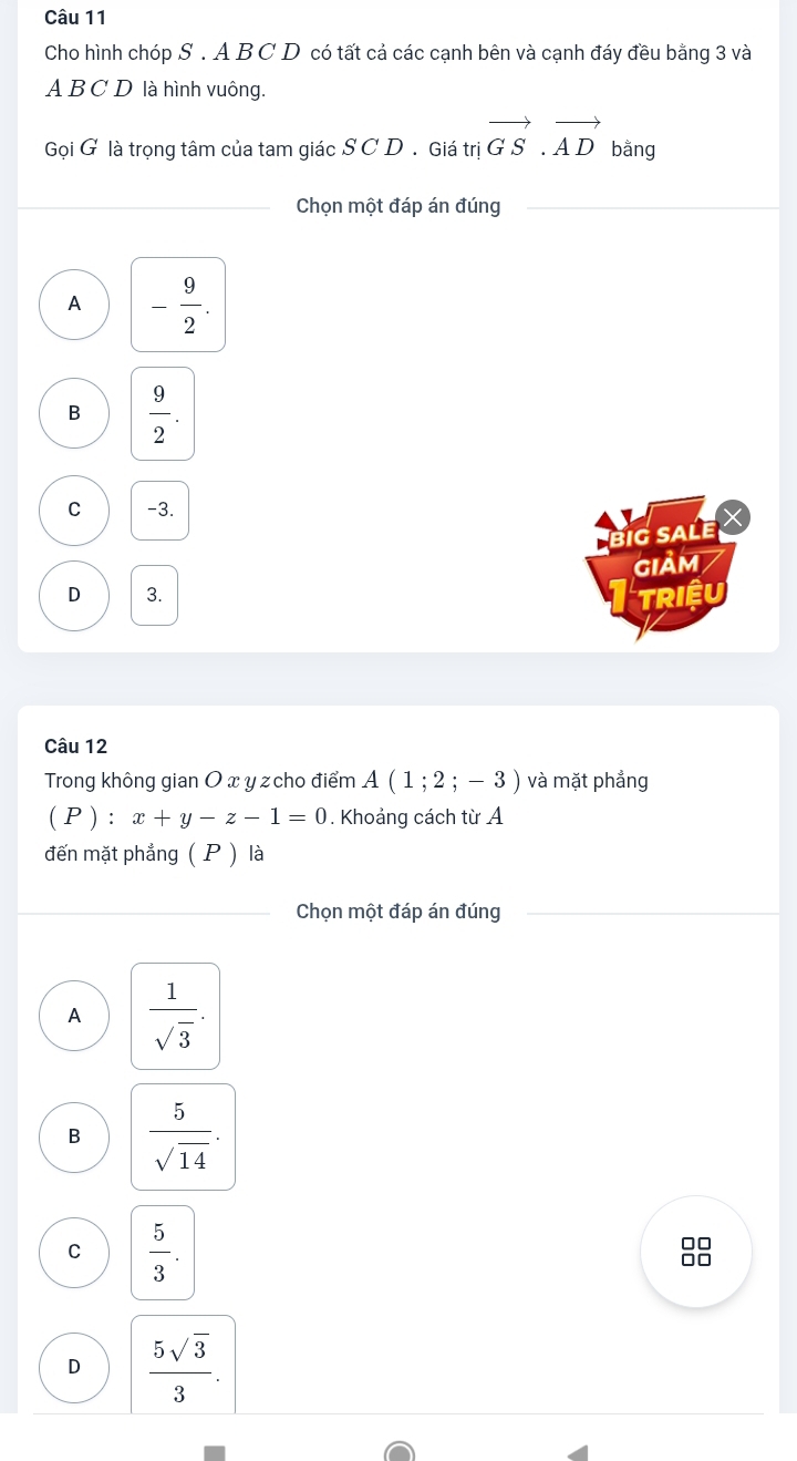 Cho hình chóp S . A B C D có tất cả các cạnh bên và cạnh đáy đều bằng 3 và
A B C D là hình vuông.
Gọi G là trọng tâm của tam giác S C D . Giá trivector GS.vector AD bằng
Chọn một đáp án đúng
A - 9/2 .
B  9/2 . 
C -3.
big saLe X
GIảm
D 3. Triệu
Câu 12
Trong không gian O x y z cho điểm A(1;2;-3) và mặt phẳng
(P) ) : x+y-z-1=0. Khoảng cách từ A
đến mặt phẳng ( P ) là
Chọn một đáp án đúng
A  1/sqrt(3) . 
B  5/sqrt(14) .
C  5/3 .
D  5sqrt(3)/3 .