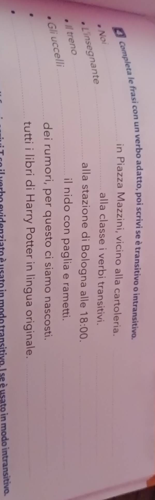 El Completa le frasi con un verbo adatto, poi scrivi se è transitivo o intransitivo. 
_in Piazza Mazzini, vicino alla cartoleria._ 
Noi _alla classe i verbi transitivi._ 
L'insegnante 
_alla stazione di Bologna alle 18:00. _ 
I treno 
_il nido con paglia e rametti._ 
_ 
Gli uccelli 
dei rumori, per questo ci siamo nascosti._ 
_ 
tutti i libri di Harry Potter in lingua originale._ 
o evidenziato è usato in modo transitivo. I se è usato in modo intransitivo.