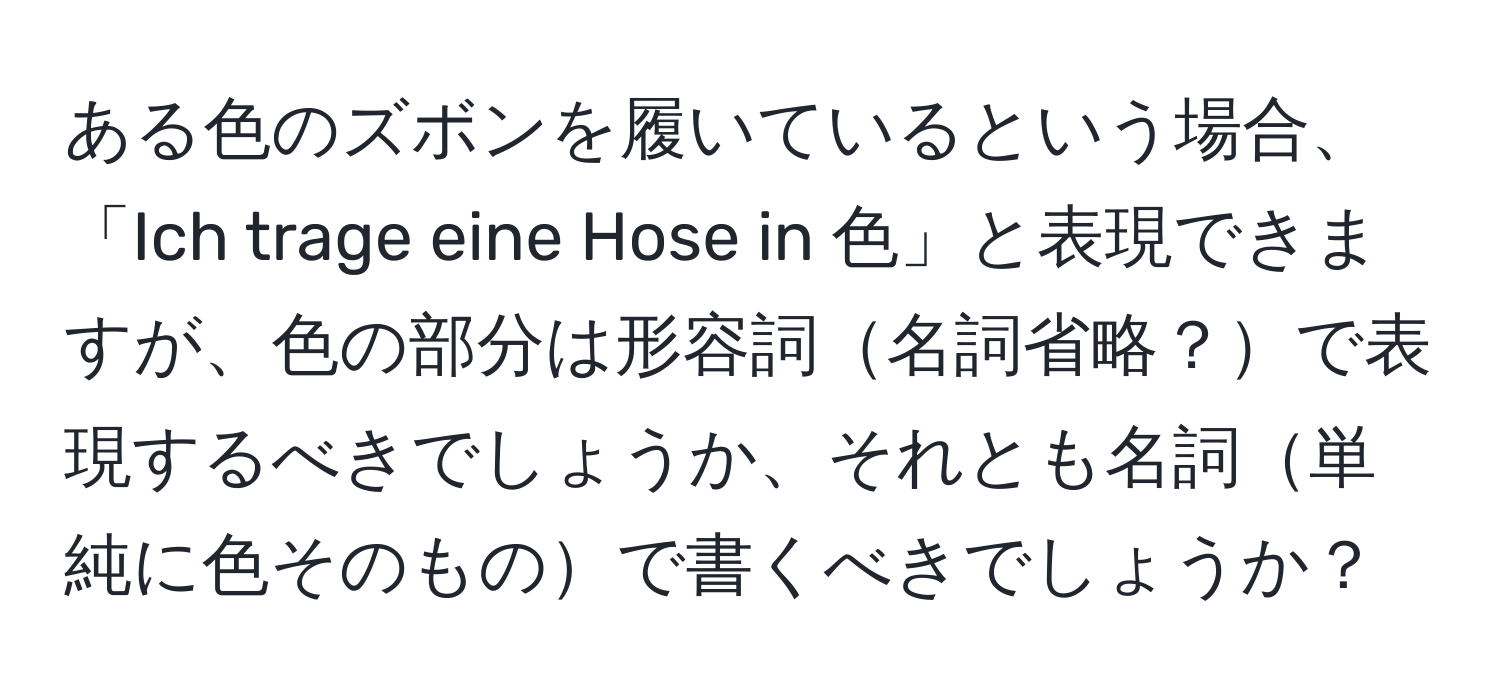 ある色のズボンを履いているという場合、「Ich trage eine Hose in 色」と表現できますが、色の部分は形容詞名詞省略？で表現するべきでしょうか、それとも名詞単純に色そのもので書くべきでしょうか？