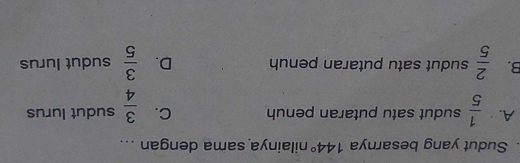 Sudut yang besarnya 144° nilainya sama dengan ...
A.  1/5  sudut satu putaran penuh C.  3/4  sudut lurus
B.  2/5  sudut satu putaran penuh D.  3/5  sudut lurus