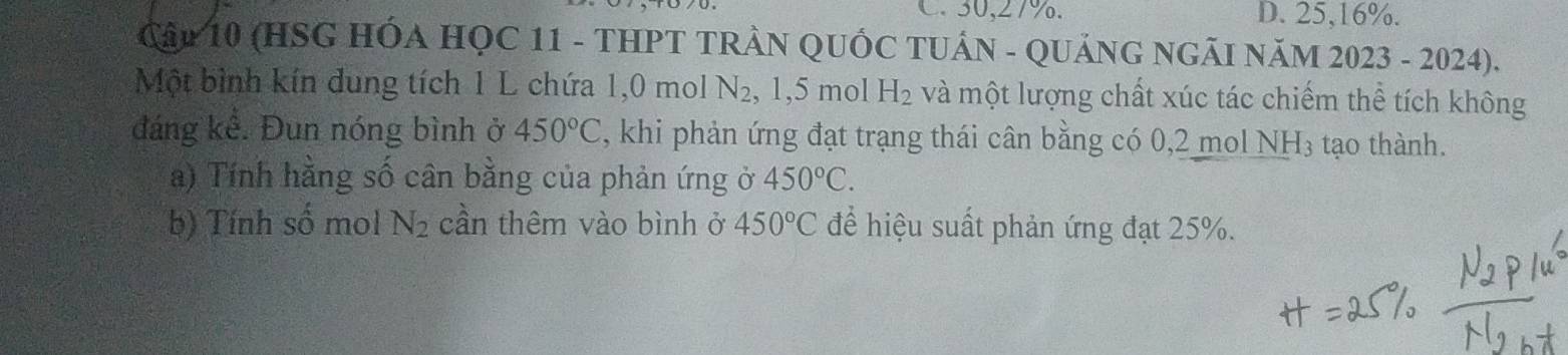 C. 30, 27%. D. 25, 16%.
Cập 10 (HSG HÓA HỌC 11 - THPT TRẬN QUỐC TUÁN - QUẢNG NGÃI NăM 2023 - 2024).
Một bình kín dung tích 1 L chứa 1, 0 mol N_2 , 1,5 mol H_2 và một lượng chất xúc tác chiếm thể tích không
đáng kể. Đun nóng bình ở 450°C , khi phản ứng đạt trạng thái cân bằng có 0,2 mol NH₃ tạo thành.
a) Tính hằng số cân bằng của phản ứng ở 450°C. 
b) Tính số mol N_2 cần thêm vào bình ở 450°C để hiệu suất phản ứng đạt 25%.