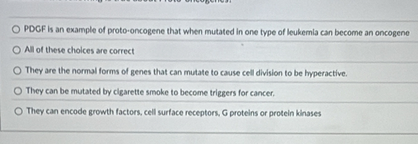 PDGF is an example of proto-oncogene that when mutated in one type of leukemia can become an oncogene
All of these choices are correct
They are the normal forms of genes that can mutate to cause cell division to be hyperactive.
They can be mutated by cigarette smoke to become triggers for cancer.
They can encode growth factors, cell surface receptors, G proteins or protein kinases