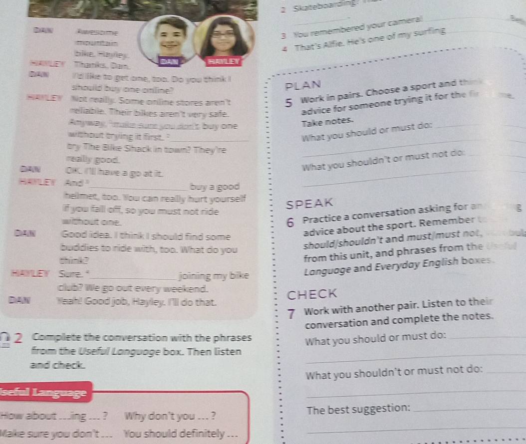Skateboarding
DA% Awwesome : 
3 You remembered your camera! 
mountain 
4 That's Alfie. He's one of my surfing 
bike. Hayley. 
HANLEY Thanks, Da 
HAYLE 
I'd like to get one, too. Do you think I 
should buy one online? 
PLAN 
HANLEY Not reallly. Some onlime stores aren't 
5 Work in pairs. Choose a sport and th 
reliable. Their bikes aren't very safe. 
advice for someone trying it for th 
Anyway, " make sure you don's buy one 
_ 
Take notes. 
without trying it first . '_ 
_ 
What you should or must do:_ 
bry The Bike Shack in town? They're 
really good. 
_ 
What you shouldn't or must not do:_ 
2AN OKC I'll have a go at it. 
HANLEY And 
_buy a good 
_ 
hellmet, too. You can really hurt yourself ξ 
if you fall off, so you must not ride 
SPEAK 
without one. 
6 Practice a conversation asking for an 
Good idea. I think I should find some 
advice about the sport. Remember 
should/shouldn't and must/must not, bet 
buddies to ride with, too. What do you Usciul 
think? 
from this unit, and phrases from the 
HAYLEY Sure."_ joining my bike 
Language and Everyday English boxes. 
club? We go out every weekend. 
DAW 1 Yeah! Good job, Hayley. I'll do that. CHECK 
7 Work with another pair. Listen to their 
conversation and complete the notes. 
2 Complete the conversation with the phrases 
What you should or must do:_ 
from the Useful Language box. Then listen_ 
and check. 
What you shouldn't or must not do:_ 
Iseful Language 
_ 
How about ...ing ... ? Why don't you ... ? The best suggestion:_ 
Make sure you don't ... You should definitely ... 
_
