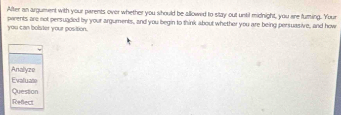 After an argument with your parents over whether you should be allowed to stay out until midnight, you are fuming. Your 
parents are not persuaded by your arguments, and you begin to think about whether you are being persuasive, and how 
you can bolster your position. 
Analyze 
Evaluate 
Question 
Refect