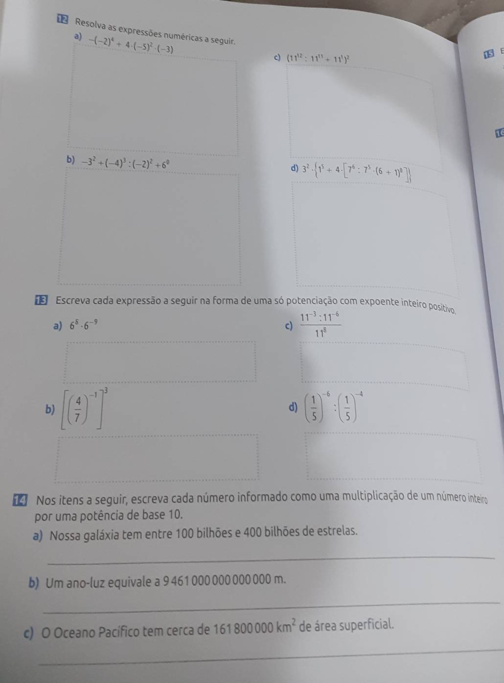 Resolva as expressões numéricas a seguir. 
a) -(-2)^4+4· (-5)^2· (-3)
c) (11^(12):11^(11)+11^1)^2
b) -3^2+(-4)^3:(-2)^2+6^0
d) 3^2·  1^5+4· [7^6:7^5· (6+1)^0]
Escreva cada expressão a seguir na forma de uma só potenciação com expoente inteiro positivo. 
a) 6^8· 6^(-9) c)  (11^(-3):11^(-6))/11^8 
b) [( 4/7 )^-1]^3 ( 1/5 )^-6:( 1/5 )^-4
d) 
Nos itens a seguir, escreva cada número informado como uma multiplicação de um número inteiro 
por uma potência de base 10. 
a) Nossa galáxia tem entre 100 bilhões e 400 bilhões de estrelas. 
_ 
b) Um ano-luz equivale a 9 461 000 000 000 000 m. 
_ 
c) O Oceano Pacífico tem cerca de 161800000km^2 de área superficial. 
_